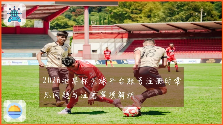 2026世界杯买球平台账号注册时常见问题与注意事项解析