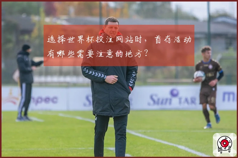选择世界杯投注网站时,首存活动有哪些需要注意的地方?